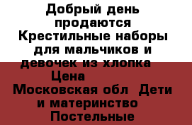 Добрый день продаются Крестильные наборы для мальчиков и девочек из хлопка  › Цена ­ 1 500 - Московская обл. Дети и материнство » Постельные принадлежности   